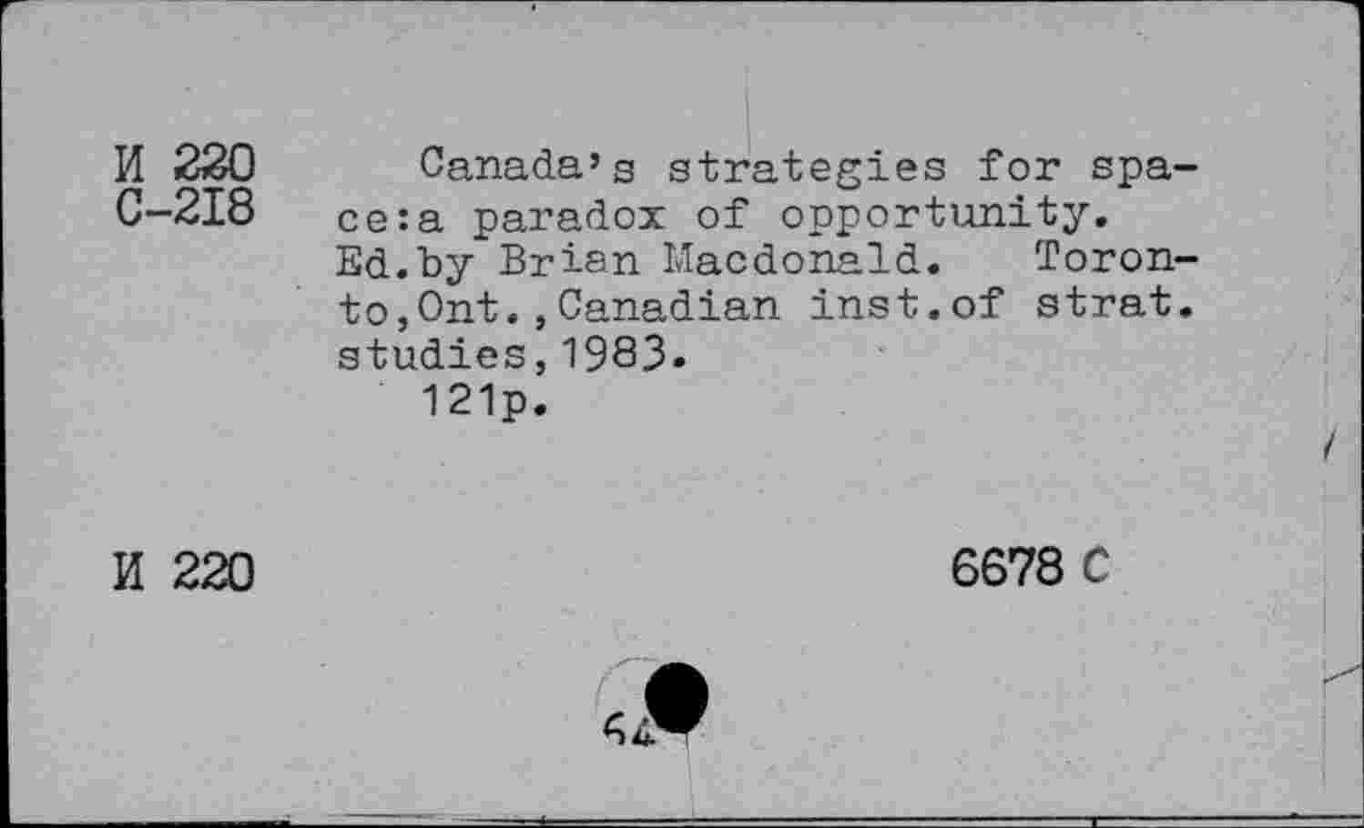 ﻿II 220 Canada’s strategies for spa-C-218 ce:a paradox of opportunity.
Ed.by Brian Macdonald. Toronto, Ont.,Canadian inst.of strat. studies,1983»
121p.
K 220
6678 C